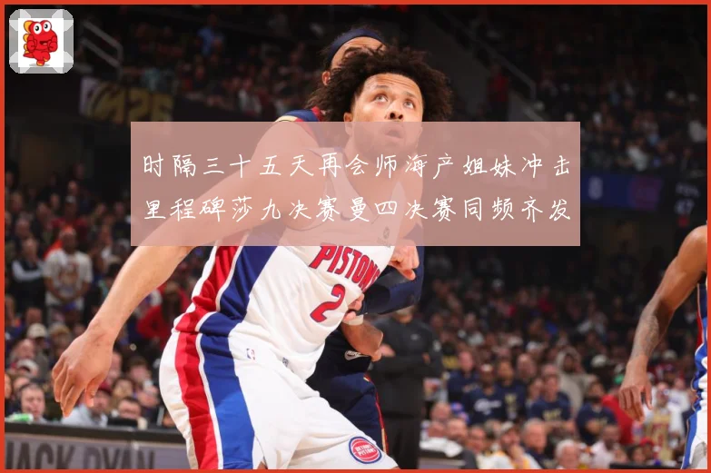 时隔三十五天再会师海产姐妹冲击里程碑莎九决赛曼四决赛同频齐发成长观察-深度解析