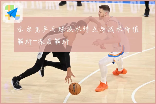 法尔克乒乓球技术特点与战术价值解析-深度解析