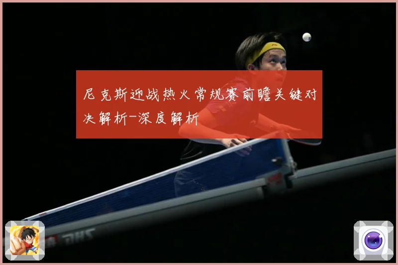 尼克斯迎战热火常规赛前瞻关键对决解析-深度解析