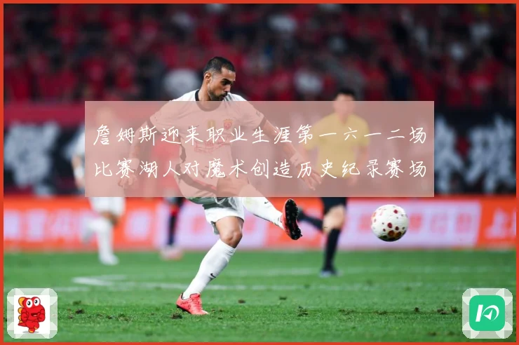 詹姆斯迎来职业生涯第一六一二场比赛湖人对魔术创造历史纪录赛场复盘-深度解析