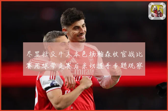 尽显社交牛人本色杨瀚森收官战比赛用球带走赛后亲切握手专题观察-深度解析