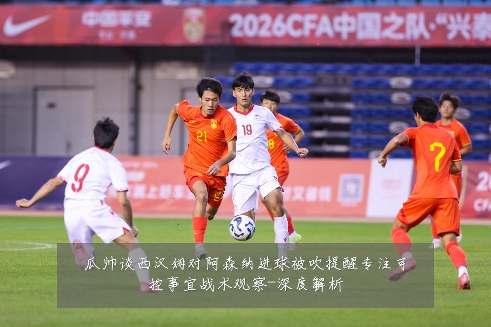 瓜帅谈西汉姆对阿森纳进球被吹提醒专注可控事宜战术观察-深度解析