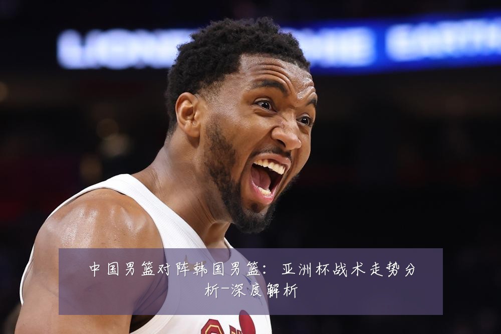 中国男篮对阵韩国男篮:亚洲杯战术走势分析-深度解析