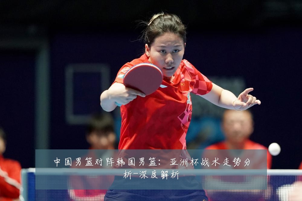 中国男篮对阵韩国男篮:亚洲杯战术走势分析-深度解析