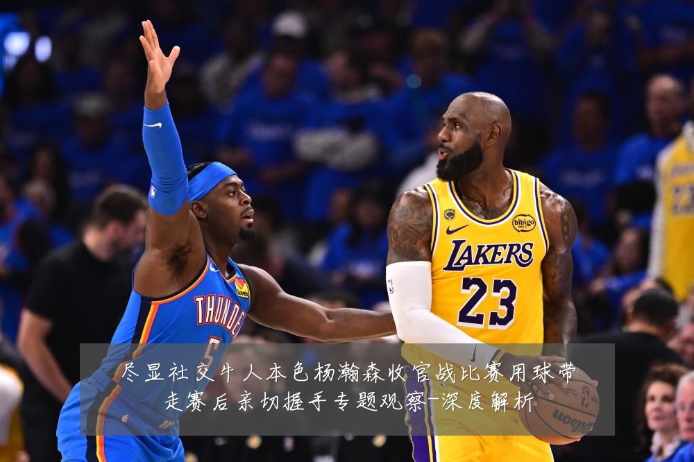 尽显社交牛人本色杨瀚森收官战比赛用球带走赛后亲切握手专题观察-深度解析